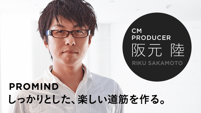 CM PRODUCER 阪元 陸 PROMIND しっかりとした、楽しい道筋を作る。