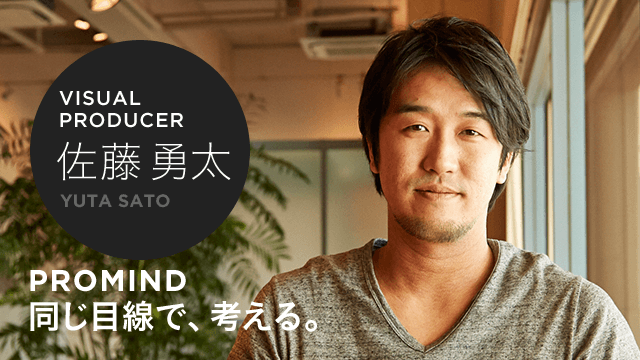 VISUAL PRODUCER 佐藤 勇太 PROMIND 同じ目線で、考える。