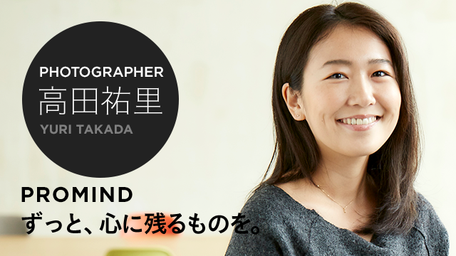 PHOTOGRAPHER 高田祐里 PROMIND ずっと、心に残るものを。